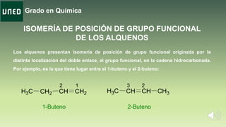 Grado en Química
ISOMERÍA DE POSICIÓN DE GRUPO FUNCIONAL
DE LOS ALQUENOS
CH CH2CH2H3C CHH3C CH CH3
1-Buteno 2-Buteno
12 23
Los alquenos presentan isomería de posición de grupo funcional originada por la
distinta localización del doble enlace, el grupo funcional, en la cadena hidrocarbonada.
Por ejemplo, es la que tiene lugar entre el 1-buteno y el 2-buteno:
 
