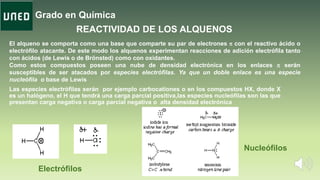 Grado en Química
Las especies electrófilas serán por ejemplo carbocationes o en los compuestos HX, donde X
es un halógeno, el H que tendrá una carga parcial positiva,las especies nucleófilas son las que
presentan carga negativa o carga parcial negativa o alta densidad electrónica
REACTIVIDAD DE LOS ALQUENOS
El alqueno se comporta como una base que comparte su par de electrones p con el reactivo ácido o
electrófilo atacante. De este modo los alquenos experimentan reacciones de adición electrófila tanto
con ácidos (de Lewis o de Brönsted) como con oxidantes.
Como estos compuestos poseen una nube de densidad electrónica en los enlaces p serán
susceptibles de ser atacados por especies electrófilas. Ya que un doble enlace es una especie
nucleófila o base de Lewis
Electrófilos
Nucleófilos
 