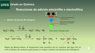 Grado en Química
Reacciones de adición electrófila o electrofílica
 Adición de haluros de hidrógeno
H2C CH2 H3C CH2 Br Derivado halogenado
H
+ -
Br
CH CH2
H
H3C CH CH2H3C
H
2
CH CH2H3C
Br
1
ó
Br H
+ -
Br
Regla de Markovnikov el fragmento más positivo de un reactivo del tipo HX se
une al átomo de carbono que posee un mayor número de átomos de hidrógeno.
 