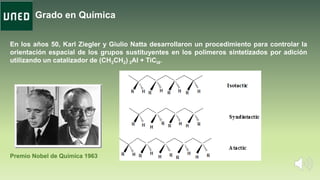 Grado en Química
En los años 50, Karl Ziegler y Giulio Natta desarrollaron un procedimiento para controlar la
orientación espacial de los grupos sustituyentes en los polímeros sintetizados por adición
utilizando un catalizador de (CH3CH2) 3Al + TiCl4.
Premio Nobel de Química 1963
 
