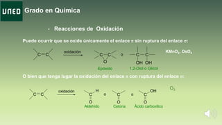 Grado en Química
• Reacciones de Oxidación
KMnO4, OsO4
Puede ocurrir que se oxide únicamente el enlace p sin ruptura del enlace s:
C C C C C C
OH OHO
Epóxido 1,2-Diol o Glicol
o
oxidación
O bien que tenga lugar la oxidación del enlace p con ruptura del enlace s:
C C C
O
H
C
O
C
O
OHoxidación
Aldehído Cetona Ácido carboxílico
o o
O3
 