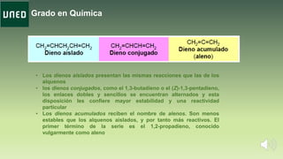 Grado en Química
• Los dienos aislados presentan las mismas reacciones que las de los
alquenos
• los dienos conjugados, como el 1,3-butadieno o el (Z)-1,3-pentadieno,
los enlaces dobles y sencillos se encuentran alternados y esta
disposición les confiere mayor estabilidad y una reactividad
particular
• Los dienos acumulados reciben el nombre de alenos. Son menos
estables que los alquenos aislados, y por tanto más reactivos. El
primer término de la serie es el 1,2-propadieno, conocido
vulgarmente como aleno.
 