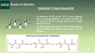 Grado en Química
H H
H
H
H
H
1
2
3
4
p p
pp
p débil
p débil
.
.
.
.
• la distancia C2-C3 es de 1,47 Å, más pequeña
que la correspondiente a un enlace sencillo de
un alcano (1,54 Å), y mayor que la de un doble
enlace (1,34 Å)
• los dos dobles enlaces del 1,3-butadieno tienen
menor carácter de doble enlace que el de un
alqueno.
DIENOS CONJUGADOS
 