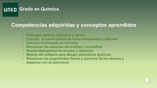 Grado en Química
• Distinguir alcanos, alquenos y dienos
• Conocer la nomenclatura de estos compuestos y aplicarla
• Conocer el concepto de isomería
• Reconocer las especies electrófilas y nucleófilas
• Reactividad general de alcanos y alquenos
• Manejo del software para dibujar estructuras químicas
• Relacionar las propiedades físicas y químicas de los alcanos y
alquenos con su estructura
Competencias adquiridas y conceptos aprendidos
 