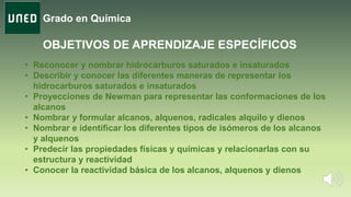 Grado en Química
OBJETIVOS DE APRENDIZAJE ESPECÍFICOS
• Reconocer y nombrar hidrocarburos saturados e insaturados
• Describir y conocer las diferentes maneras de representar los
hidrocarburos saturados e insaturados
• Proyecciones de Newman para representar las conformaciones de los
alcanos
• Nombrar y formular alcanos, alquenos, radicales alquilo y dienos
• Nombrar e identificar los diferentes tipos de isómeros de los alcanos
y alquenos
• Predecir las propiedades físicas y químicas y relacionarlas con su
estructura y reactividad
• Conocer la reactividad básica de los alcanos, alquenos y dienos
 