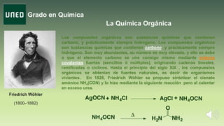 Grado en Química
La Química Orgánica
Friedrich Wöhler
(1800–1882)
Los compuestos orgánicos son sustancias químicas que contienen
carbono, y prácticamente siempre hidrógeno. Los compuestos orgánicos
son sustancias químicas que contienen carbono, y prácticamente siempre
hidrógeno. Son muy abundantes, su número es muy elevado, y ello se debe
a que el elemento carbono se une consigo mismo mediante enlaces
covalentes fuertes (sencillos ó múltiples), originando cadenas lineales,
ramificadas o cíclicos. Hasta el principio del siglo XIX , los compuestos
orgánicos se obtenían de fuentes naturales, es decir de organismos
vivientes. En 1828, Friedrich Wöhler se propuso sintetizar el cianato
amónico NH4(CON) y lo hizo mediante la siguiente reacción pero al calentar
en exceso urea.
 