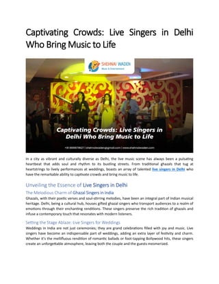 Captivating Crowds: Live Singers in Delhi
Who Bring Music to Life
In a city as vibrant and culturally diverse as Delhi, the live music scene has always been a pulsating
heartbeat that adds soul and rhythm to its bustling streets. From traditional ghazals that tug at
heartstrings to lively performances at weddings, boasts an array of talented live singers in Delhi who
have the remarkable ability to captivate crowds and bring music to life.
Unveiling the Essence of Live Singers in Delhi
The Melodious Charm of Ghazal Singers in India
Ghazals, with their poetic verses and soul-stirring melodies, have been an integral part of Indian musical
heritage. Delhi, being a cultural hub, houses gifted ghazal singers who transport audiences to a realm of
emotions through their enchanting renditions. These singers preserve the rich tradition of ghazals and
infuse a contemporary touch that resonates with modern listeners.
Setting the Stage Ablaze: Live Singers for Weddings
Weddings in India are not just ceremonies; they are grand celebrations filled with joy and music. Live
singers have become an indispensable part of weddings, adding an extra layer of festivity and charm.
Whether it's the mellifluous rendition of romantic ballads or foot-tapping Bollywood hits, these singers
create an unforgettable atmosphere, leaving both the couple and the guests mesmerized.
 