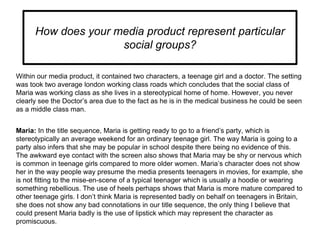 How does your media product represent particular
social groups?
Within our media product, it contained two characters, a t...