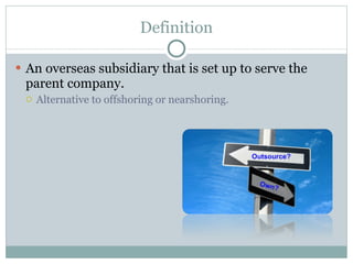 Definition An overseas subsidiary that is set up to serve the parent company. Alternative to offshoring or nearshoring.
