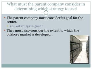 What must the parent company consider in determining which strategy to use? The parent company must consider its goal for the center. i.e. Cost savings vs. growth They must also consider the extent to which the offshore market is developed.