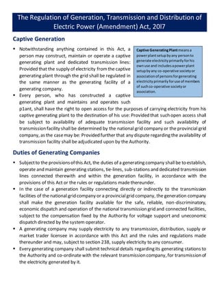 The Regulation of Generation, Transmission and Distribution of
Electric Power (Amendment) Act, 20l7
Captive Generation
 Notwithstanding anything contained in this Act, a
person may construct, maintain or operate a captive
generating plant and dedicated transmission lines:
Provided that the supply of electricity fromthe captive
generating plant through the grid shall be regulated in
the same manner as the generating facility of a
generating company.
 Every person, who has constructed a captive
generating plant and maintains and operates such
p1ant, shall have the right to open access for the purposes of carrying electricity from his
captive generating plant to the destination of his use: Provided that such open access shall
be subject to availability of adequate transmission facility and such availability of
transmission facility shall be determined by the national grid company or the provincial grid
company, as the casemay be: Provided further that any dispute regarding the availability of
transmission facility shall be adjudicated upon by the Authority.
Duties of Generating Companies
 Subjectto the provisionsofthis Act, the duties of a generating company shallbe to establish,
operate and maintain generating stations, tie-lines, sub-stations and dedicated transmission
lines connected therewith and within the generation facility, in accordance with the
provisions of this Act or the rules or regulations made thereunder.
 In the case of a generation facility connecting directly or indirectly to the transmission
facilities of the national grid company or a provincialgrid company, the generation company
shall make the generation facility available for the safe, reliable, non-discriminatory,
economic dispatch and operation of the national transmission grid and connected facilities,
subject to the compensation fixed by the Authority for voltage support and uneconomic
dispatch directed by the system operator.
 A generating company may supply electricity to any transmission, distribution, supply or
market trader licensee in accordance with this Act and the rules and regulations made
thereunder and may, subject to section 238, supply electricity to any consumer.
 Every generating company shall submit technical details regarding its generating stations to
the Authority and co-ordinate with the relevant transmission company, for transmission of
the electricity generated by it.
Captive GeneratingPlantmeansa
powerplantsetupbyany personto
generate electricityprimarilyforhis
ownuse and includesapowerplant
setupbyany co-operative societyor
associationof personsforgenerating
electricityprimarilyforuse of members
of suchco-operative societyor
association.
 