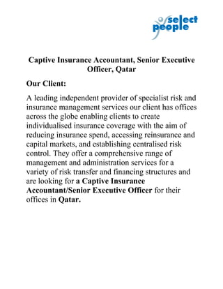 Captive Insurance Accountant, Senior Executive
                Officer, Qatar
Our Client:
A leading independent provider of specialist risk and
insurance management services our client has offices
across the globe enabling clients to create
individualised insurance coverage with the aim of
reducing insurance spend, accessing reinsurance and
capital markets, and establishing centralised risk
control. They offer a comprehensive range of
management and administration services for a
variety of risk transfer and financing structures and
are looking for a Captive Insurance
Accountant/Senior Executive Officer for their
offices in Qatar.
 