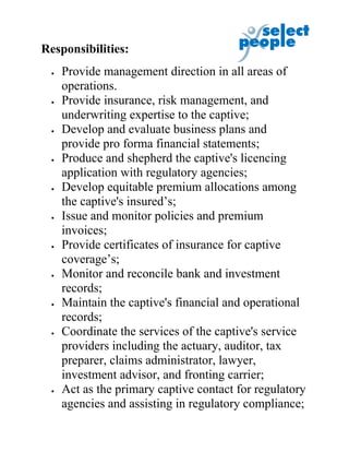 Responsibilities:
 •   Provide management direction in all areas of
     operations.
 •   Provide insurance, risk management, and
     underwriting expertise to the captive;
 •   Develop and evaluate business plans and
     provide pro forma financial statements;
 •   Produce and shepherd the captive's licencing
     application with regulatory agencies;
 •   Develop equitable premium allocations among
     the captive's insured’s;
 •   Issue and monitor policies and premium
     invoices;
 •   Provide certificates of insurance for captive
     coverage’s;
 •   Monitor and reconcile bank and investment
     records;
 •   Maintain the captive's financial and operational
     records;
 •   Coordinate the services of the captive's service
     providers including the actuary, auditor, tax
     preparer, claims administrator, lawyer,
     investment advisor, and fronting carrier;
 •   Act as the primary captive contact for regulatory
     agencies and assisting in regulatory compliance;
 
