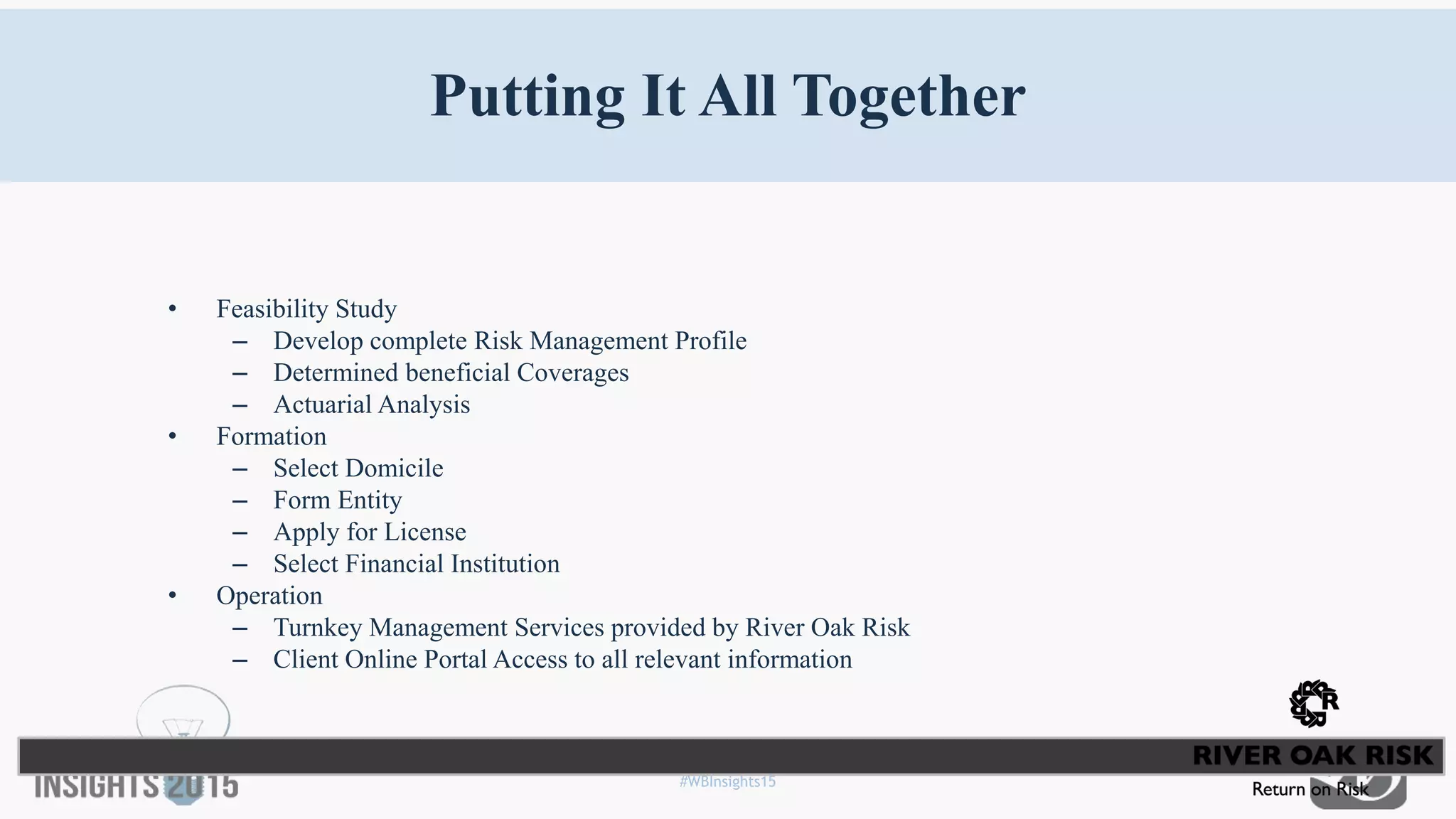 #WBInsights15
Putting It All Together
• Feasibility Study
– Develop complete Risk Management Profile
– Determined beneficial Coverages
– Actuarial Analysis
• Formation
– Select Domicile
– Form Entity
– Apply for License
– Select Financial Institution
• Operation
– Turnkey Management Services provided by River Oak Risk
– Client Online Portal Access to all relevant information
 