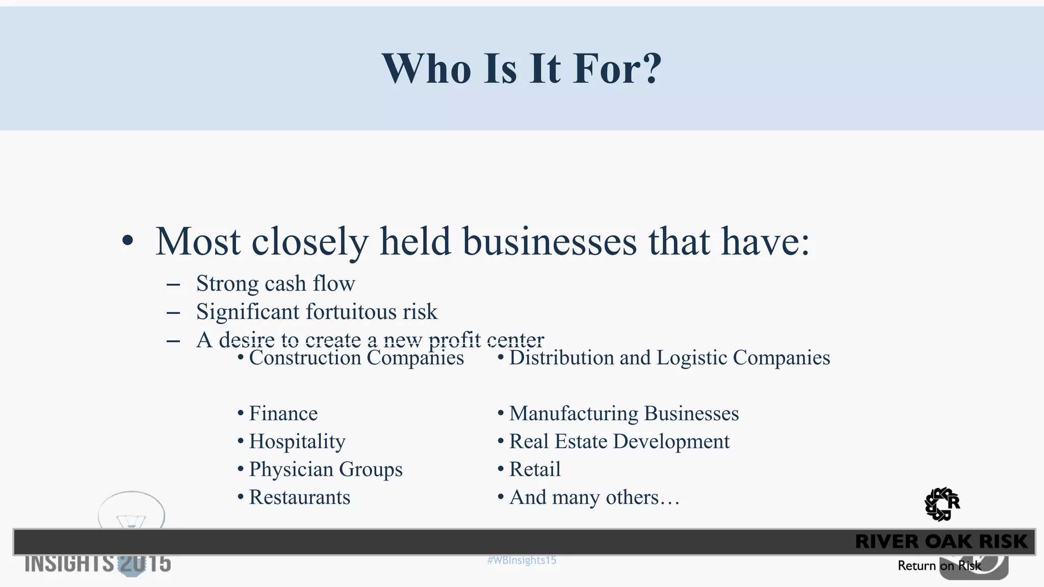 #WBInsights15
Who Is It For?
• Most closely held businesses that have:
– Strong cash flow
– Significant fortuitous risk
– A desire to create a new profit center
• Construction Companies • Distribution and Logistic Companies
• Finance • Manufacturing Businesses
• Hospitality • Real Estate Development
• Physician Groups • Retail
• Restaurants • And many others…
 