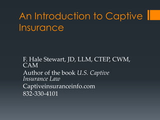 An Introduction to Captive
Insurance


F. Hale Stewart, JD, LLM, CTEP, CWM,
CAM
Author of the book U.S. Captive
Insurance Law
Captiveinsuranceinfo.com
832-330-4101
 