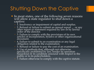 Shutting Down the Captive
 In most states, one of the following seven reasons
  will allow a state regulator to shut down a
  captive:
  ◦ 1. Insolvency or impairment of capital and surplus.
  ◦ 2. Refusal or failure to submit an annual report … or any
    other report or statement required by law or by lawful
    order of the director.
  ◦ 3. Failure to comply with the provisions of its own
    articles of incorporation, bylaws or other organizational
    document.
  ◦ 4. Failure to submit to an examination or any legal
    obligation related to the examination.
  ◦ 5. Refusal or failure to pay the cost of an examination.
  ◦ 6. Use of methods that, although not otherwise
    specifically prohibited by law, render its operation
    hazardous or its condition unsound with respect to the
    public or to its policyholders.
  ◦ 7. Failure otherwise to comply with the captive statute.
 