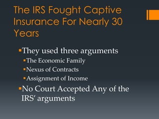 The IRS Fought Captive
Insurance For Nearly 30
Years
 They used three arguments
  The Economic Family
  Nexus of Contracts
  Assignment of Income
 No Court Accepted Any of the
  IRS’ arguments
 