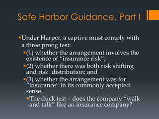Safe Harbor Guidance, Part I

Under Harper, a captive must comply with
 a three prong test:
  (1) whether the arrangement involves the
   existence of “insurance risk”;
  (2) whether there was both risk shifting
   and risk distribution; and
  (3) whether the arrangement was for
   “insurance” in its commonly accepted
   sense.
   The duck test – does the company “walk
    and talk” like an insurance company?
 
