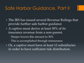 Safe Harbor Guidance, Part II

 The IRS has issued several Revenue Rulings that
  provide further safe harbor guidance
 A captive must derive at least 50% of its
  insurance revenue from a non-parent.
    ◦ Harper lowers this amount to 30%
    ◦ This is accomplished through reinsurance
   Or, a captive must have at least 12 subsidiaries
    in order to have sufficient risk distribution.
 