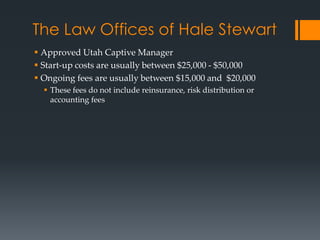 The Law Offices of Hale Stewart
 Approved Utah Captive Manager
 Start-up costs are usually between $25,000 - $50,000
 Ongoing fees are usually between $15,000 and $20,000
   These fees do not include reinsurance, risk distribution or
    accounting fees
 