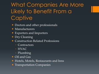 What Companies Are More
Likely to Benefit From a
Captive
 Doctors and other professionals
 Manufacturers
 Exporters and Importers
 Dry Cleaning
 Construction Related Professions
  ◦ Contractors
  ◦ HVAC
  ◦ Plumbing
 Oil and Gas
 Hotels, Motels, Restaurants and Inns
 Transportation Companies
 