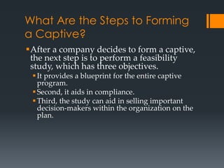 What Are the Steps to Forming
a Captive?
After a company decides to form a captive,
 the next step is to perform a feasibility
 study, which has three objectives.
  It provides a blueprint for the entire captive
   program.
  Second, it aids in compliance.
  Third, the study can aid in selling important
   decision-makers within the organization on the
   plan.
 