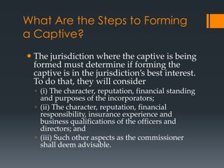 What Are the Steps to Forming
a Captive?
 The jurisdiction where the captive is being
  formed must determine if forming the
  captive is in the jurisdiction’s best interest.
  To do that, they will consider
  ◦ (i) The character, reputation, financial standing
    and purposes of the incorporators;
  ◦ (ii) The character, reputation, financial
    responsibility, insurance experience and
    business qualifications of the officers and
    directors; and
  ◦ (iii) Such other aspects as the commissioner
    shall deem advisable.
 