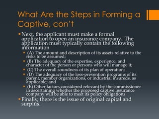 What Are the Steps in Forming a
Captive, con’t
 Next, the applicant must make a formal
  application to open an insurance company. The
  application must typically contain the following
  information
   (A) The amount and description of its assets relative to the
    risks to be assumed;
   (B) The adequacy of the expertise, experience, and
    character of the person or persons who will manage it;
   (C) The overall soundness of its plan of operation;
   (D) The adequacy of the loss-prevention programs of its
    parent, member organizations, or industrial insureds, as
    applicable; and
   (E) Other factors considered relevant by the commissioner
    in ascertaining whether the proposed captive insurance
    company will be able to meet its policy obligations
 Finally, there is the issue of original capital and
  surplus.
 