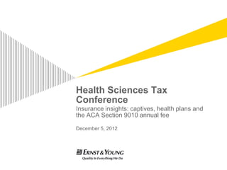 Health Sciences Tax
Conference
Insurance insights: captives, health plans and
the ACA Section 9010 annual fee

December 5, 2012
 