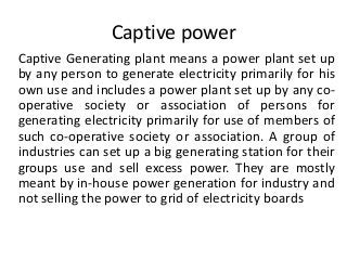 Captive power
Captive Generating plant means a power plant set up
by any person to generate electricity primarily for his
own use and includes a power plant set up by any co-
operative society or association of persons for
generating electricity primarily for use of members of
such co-operative society or association. A group of
industries can set up a big generating station for their
groups use and sell excess power. They are mostly
meant by in-house power generation for industry and
not selling the power to grid of electricity boards
 