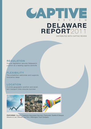 R      E   V    I    E    W


                                              DELAWARE
                                             REPORT2011
                                                                  DISTRIBUTED WITH CAPTIVE REVIEW




REGULATION
Robust legislat ion secures Delaware’s
position as a leading captive domic i l e



FLEXIB ILITY
Th e jurisd ict ion welcomes and supports
in n ovat ive id eas



LOCATION
A prim e geographic position and excel-
len t transp ort links ensures success




FEATURING Bayard | Capstone Associated Services | Parkowski, Guerke & Swayze
Stevens & Lee | Stewart Law Firm | Wilmington Trust Company
 