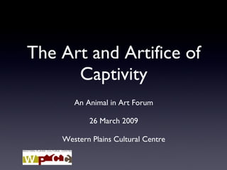 The Art and Artifice of Captivity An Animal in Art Forum 26 March 2009 Western Plains Cultural Centre 