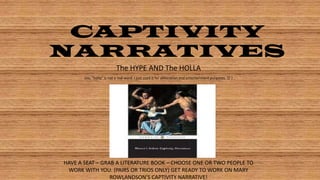 CAPTIVITY
NARRATIVES
The HYPE AND The HOLLA
(no, “holla” is not a real word. I just used it for alliteration and entertainment purposes.  )

HAVE A SEAT – GRAB A LITERATURE BOOK – CHOOSE ONE OR TWO PEOPLE TO
WORK WITH YOU. (PAIRS OR TRIOS ONLY) GET READY TO WORK ON MARY
ROWLANDSON’S CAPTIVITY NARRATIVE!

 