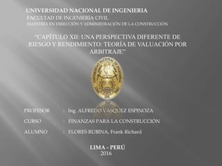 UNIVERSIDAD NACIONAL DE INGENIERIA
FACULTAD DE INGENIERÍA CIVIL
MAESTRÍA EN DIRECCIÓN Y ADMINISTRACIÓN DE LA CONSTRUCCIÓN
“CAPÍTULO XII: UNA PERSPECTIVA DIFERENTE DE
RIESGO Y RENDIMIENTO: TEORÍA DE VALUACIÓN POR
ARBITRAJE”
PROFESOR : Ing. ALFREDO VÁSQUEZ ESPINOZA
CURSO : FINANZAS PARA LA CONSTRUCCIÓN
ALUMNO : FLORES RUBINA, Frank Richard
LIMA - PERÚ
2016
 