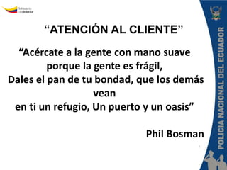 “ATENCIÓN AL CLIENTE” 
Policía Nacional del Ecuador 
Dirección Nacional de la Policía 
Judicial e Investigaciones 
“III Curso Virtual de Policía Judicial” 
“Acércate a la gente con mano suave 
porque la gente es frágil, 
Dales el pan de tu bondad, que los demás 
vean 
en ti un refugio, Un puerto y un oasis” 
Phil Bosman 
 
