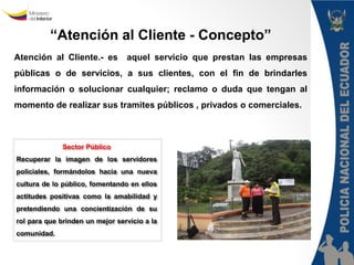 “Atención al Cliente - Concepto” 
Atención al Cliente.- es aquel servicio que prestan las empresas 
públicas o de servicios, a sus clientes, con el fin de brindarles 
información o solucionar cualquier; reclamo o duda que tengan al 
momento de realizar sus tramites públicos , privados o comerciales. 
Sector Público 
Recuperar la imagen de los servidores 
policiales, formándolos hacia una nueva 
cultura de lo público, fomentando en ellos 
actitudes positivas como la amabilidad y 
pretendiendo una concientización de su 
rol para que brinden un mejor servicio a la 
comunidad. 
Policía Nacional del Ecuador 
Dirección Nacional de la Policía 
Judicial e Investigaciones 
“III Curso Virtual de Policía Judicial” 
 