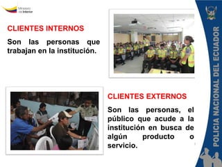 CLIENTES INTERNOS 
Son las personas que trabajan en la institución. 
CLIENTES EXTERNOS 
Son las personas, el público que acude a la institución en busca de algún producto o servicio. Policía Nacional del Ecuador 
Dirección Nacional de la Policía Judicial e Investigaciones 
“III Curso Virtual de Policía Judicial”  