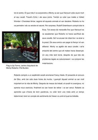 tot el centre. El que més li va sorprendre a Monty va ser que Harcourt volia veure mort
al seu cavall, Travel’s Echo i als seus ponis. També va voler que matés a Veiled
Wonder i Cherokee Arrow, segons ell aquests animals el van decebre. Roberts no ho
va permetre i els va vendre en secret. Per sorpresa, Rudolf Greenbaum comprà tota la
finca. Tot anava de meravella fins que Harcourt es
va assabentar que Roberts no havia sacrificat als
seus cavalls. Se’l va acusar de robar-los i va anar a
la presó. Els seus amics van pagar la fiança i el van
alliberar. Monty va agafar els seus cavalls i se’ls
emportà del centre que ell mateix havia dissenyat.
Un any més tard tornà, després de que tots els
problemes legals es solucionessin i va comprar les
instal·lacions.
Roberts comprà a un esplèndid cavall anomenat Fancy Heels. El presentà al concurs
de Elko, amb tan sols dues hores de munta, i guanyà! Aquest animal va ser molt
important en la vida de Monty. Després de mesos de treball, el cavall no avançava, no
aprenia nous exercicis, finalment es van haver de retirar i va ser venut. Roberts va
aprendre que s’havia de tenir paciència, no voler tenir una meta amb un temps
determinat i tenir en compte els sentiments de l’ésser viu amb el qual es treballa.
Flag is Up Farms, centre d’equitació de
Monty Roberts i Pat Burden.
 