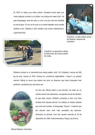 Al 1974 va rebre una mala notícia: Crawford havia patit una
mala caiguda muntant a un poltre i es trobava en estat crític. Va
patir tetraplegia, amb tan sols un cinc o sis per cent de mobilitat
en els braços. El noi va dir que si no podia treballar amb cavalls
preferia morir. Roberts li oferí treball a les seves instal·lacions,
supervisant-les.
Roberts comprà a un semental pura sang anglès, amb 1,47 d’alçada i menys de 450
kg de pes, nascut al 1974. Estava en condicions deplorables i ningú li va prestar
atenció. Monty al veure que estava tan prim va observar que tenia l’esquelet més
perfecte i equilibrat que mai havia vist.
Un bon dia, Monty salvà a una cérvola. Va estar en un
recinte durant tres setmanes, recuperant-se de les ferides.
Al cap dels mesos, Roberts començà a tenir una forta
amistat amb aquest animal. Va utilitzar el mateix mètode
que amb els cavalls, el llenguatge “Equus” i s’adonà que
els cérvols eren molt més sensibles als estímuls.
Grandma, la cérvola, morí per causes naturals el 12 de
desembre de 1995. Està enterrada a Flag Is Up Farms.
Crawford, un dels millors amics
de Roberts, després de
l’accident.
Crawford, va aprendre a dirigir
la hipica des de la seva cadira
de rodes.
Monty Roberts i Grandma.
 