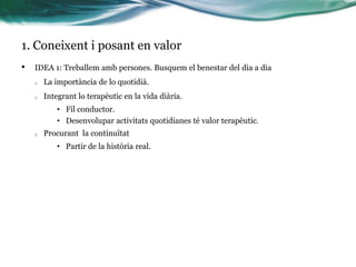 1. Coneixent i posant en valor
•

IDEA 1: Treballem amb persones. Busquem el benestar del dia a dia
o

La importància de lo quotidià.

o

Integrant lo terapèutic en la vida diària.
• Fil conductor.
• Desenvolupar activitats quotidianes té valor terapèutic.

o

Procurant la continuïtat
• Partir de la història real.

 