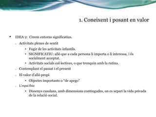 1. Coneixent i posant en valor
•

IDEA 2: Creem entorns significatius.
o

Activitats plenes de sentit
• Fugir de les activitats infantils.
• SIGNIFICATIU: allò que a cada persona li importa o li interessa, i és
socialment acceptat.
• Activitats socials col·lectives, o que trenquin amb la rutina.

o

Contemplant el passat i el present

o

El valor d’allò propi
• Objectes importants o “de apego”

o

L’espai físic

• Dissenys casolans, amb dimensions contingudes, on es separi la vida privada
de la relació social.

 