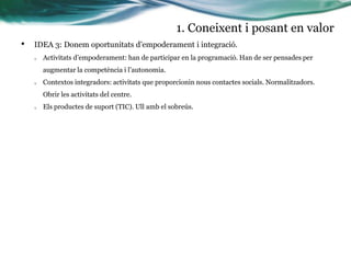 1. Coneixent i posant en valor
•

IDEA 3: Donem oportunitats d’empoderament i integració.
o

Activitats d’empoderament: han de participar en la programació. Han de ser pensades per

augmentar la competència i l’autonomia.
o

Contextos integradors: activitats que proporcionin nous contactes socials. Normalitzadors.
Obrir les activitats del centre.

o

Els productes de suport (TIC). Ull amb el sobreús.

 