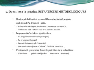 2. Duent-ho a la pràctica. ESTRATÈGIES METODOLÒGIQUES
•

El reforç de la identitat personal i la continuitat del projecte
vital des del Pla d’atenció i Vida.
o

Cal recollir estrategies, instrumens i pautes que permetin la
continuitat amb l’estil de vida de la persona usuaria..

•

ʰǲó d’activitats significatives
o
o

La programació grupal

o

Les activitats especials (exemples)

o

•

La programació individual (exemples)

Les activitats conjuntes o “mixtes”: familiars, comunitat...

L’estimulació terapèutica des de les activitats de la vida diària.
o

Identificar

prioritzar objectius

seleccionar (exemple)

 