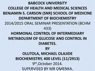 BABCOCK UNIVERSITY 
COLLEGE OF HEALTH AND MEDICAL SCIENCES 
BENJAMIN S. CARSON (SNR) SCHOOL OF MEDICINE 
DEPARTMENT OF BIOCHEMISTRY 
2014/2015 ORAL SEMINAR PRESENTATION (BCHM 
433) 
HORMONAL CONTROL OF INTERMEDIARY 
METABOLISM OF GLUCOSE AND CONTROL IN 
DIABETES. 
BY 
OLUTOLA, MICHAEL OLAJIDE 
BIOCHEMISTRY, 400 LEVEL (11/2913) 
9th,October 2014. 
SUPERVISED BY MR OMENKA. 
 