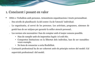 1. Coneixent i posant en valor
•

IDEA 1: Treballem amb persones. Armonitzem organitzacions i tracte personalitzat.
o

Dos nivells de planificació: la del centre i la de l’atenció´individual.

o

Lo organitzatiu, al servei de les persones. Les activitats, programes, sistemes de
gestió han de ser mitjans per garantir la millor atenció personal..

o

Les normes són necessàries i han de comptar amb el major consens possible.
• Han de cumplir amb els imperatius legals i el codi ètic.
• Comporten limitacions en la llibertat dels individus, han de ser raonables:
veure exemple.
• No hem de renunciar a certa flexibilitat.

o

L’actuació professional ha de ser coherent amb els principis rectors del model. Cal

supervisió professional i del model.

 