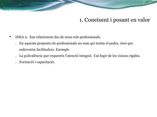 1. Coneixent i posant en valor
•

IDEA 2: Ens relacionem des de nous rols professionals.
o

En aquesta proposta els professionals no som qui tenim el poder, sinó que
esdevenim facilitadors. Exemple

o

La polivalència que requereix l’atenció integral. Cal fugir de les visions rígides.

o

Formació i capacitació.

 
