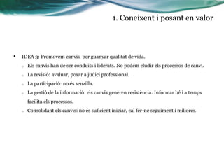 1. Coneixent i posant en valor

•

IDEA 3: Promovem canvis per guanyar qualitat de vida.
o

Els canvis han de ser conduïts i liderats. No podem eludir els processos de canvi.

o

La revisió: avaluar, posar a judici professional.

o

La participació: no és senzilla.

o

La gestió de la informació: els canvis generen resistència. Informar bé i a temps
facilita els processos.

o

Consolidant els canvis: no és suficient iniciar, cal fer-ne seguiment i millores.

 