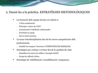2. Duent-ho a la pràctica. ESTRATÈGIES METODOLÒGIQUES
•

La formació dels equips tècnics en relació a:
o
o

Principis i valors de l’ACP

o

Comunicació i habilitats relacionades

o

El treball en equip

o

•

L’ètica assistencial.

Noves intervencions.

La tasca interdisciplinària des de les noves competències dels
professionals.
o

•

Establir les tasques i funcions i COMPETÈNCIES BÀSIQUES.

Estratègies per avaluar i revisar des de la qualitat de vida:
o
o

•

Identificar les àrees de millora. Exemple DAFO
Grups de reflexió crítica.

Estratègia de visibilització i sensibilització: campanyes.

 