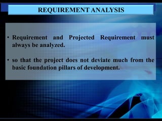 • Requirement and Projected Requirement must
always be analyzed.
• so that the project does not deviate much from the
basic foundation pillars of development.
REQUIREMENT ANALYSIS
 